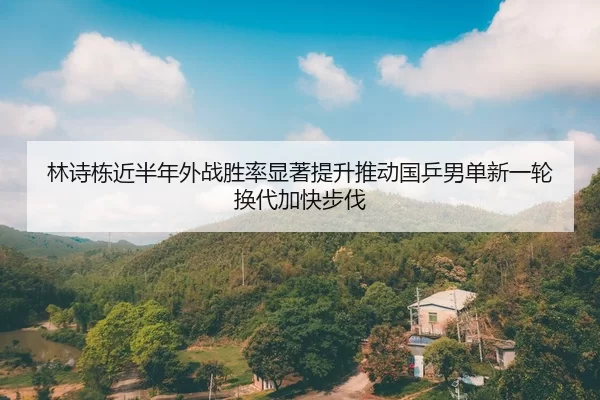 林诗栋近半年外战胜率显著提升推动国乒男单新一轮换代加快步伐