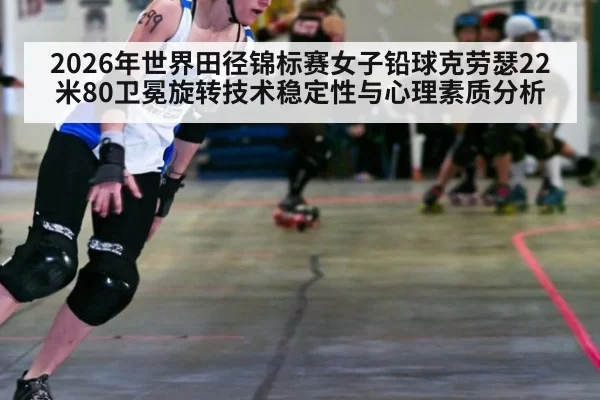 2026年世界田径锦标赛女子铅球克劳瑟22米80卫冕旋转技术稳定性与心理素质分析