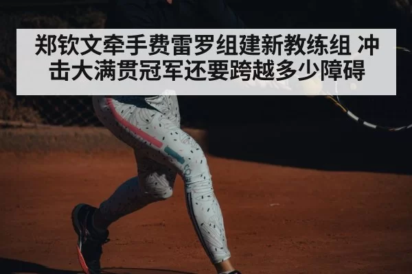 郑钦文牵手费雷罗组建新教练组 冲击大满贯冠军还要跨越多少障碍