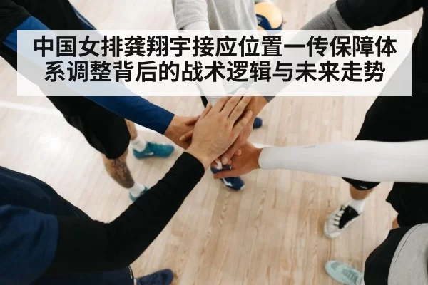 中国女排龚翔宇接应位置一传保障体系调整背后的战术逻辑与未来走势