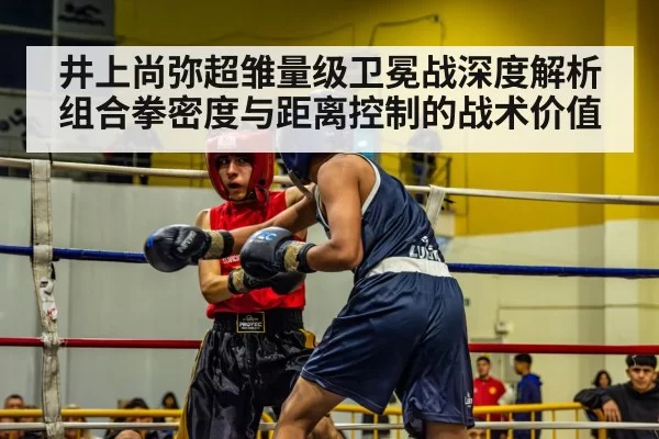 井上尚弥超雏量级卫冕战深度解析 组合拳密度与距离控制的战术价值